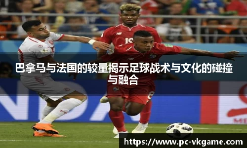 巴拿马与法国的较量揭示足球战术与文化的碰撞与融合